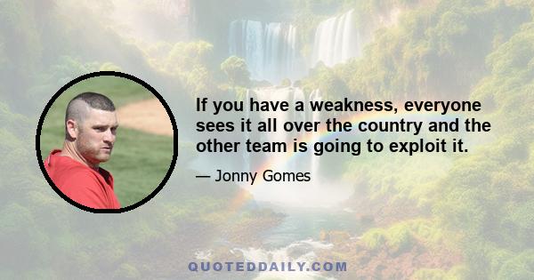 If you have a weakness, everyone sees it all over the country and the other team is going to exploit it.