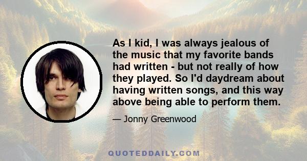 As I kid, I was always jealous of the music that my favorite bands had written - but not really of how they played. So I'd daydream about having written songs, and this way above being able to perform them.