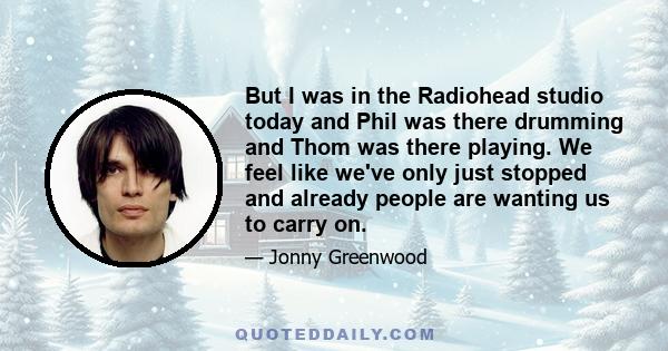 But I was in the Radiohead studio today and Phil was there drumming and Thom was there playing. We feel like we've only just stopped and already people are wanting us to carry on.