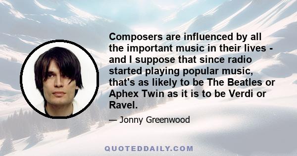 Composers are influenced by all the important music in their lives - and I suppose that since radio started playing popular music, that's as likely to be The Beatles or Aphex Twin as it is to be Verdi or Ravel.