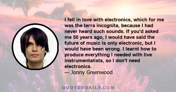 I fell in love with electronics, which for me was the terra incognita, because I had never heard such sounds. If you'd asked me 50 years ago, I would have said the future of music is only electronic, but I would have