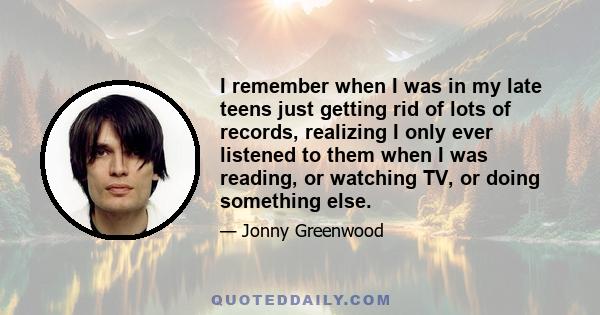 I remember when I was in my late teens just getting rid of lots of records, realizing I only ever listened to them when I was reading, or watching TV, or doing something else.