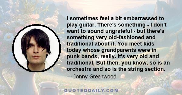 I sometimes feel a bit embarrassed to play guitar. There's something - I don't want to sound ungrateful - but there's something very old-fashioned and traditional about it. You meet kids today whose grandparents were in 