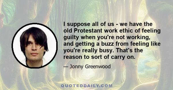 I suppose all of us - we have the old Protestant work ethic of feeling guilty when you're not working, and getting a buzz from feeling like you're really busy. That's the reason to sort of carry on.