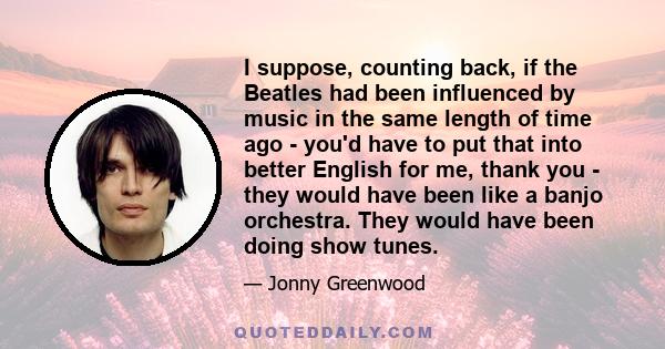 I suppose, counting back, if the Beatles had been influenced by music in the same length of time ago - you'd have to put that into better English for me, thank you - they would have been like a banjo orchestra. They