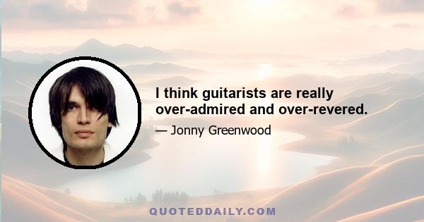 I think guitarists are really over-admired and over-revered.