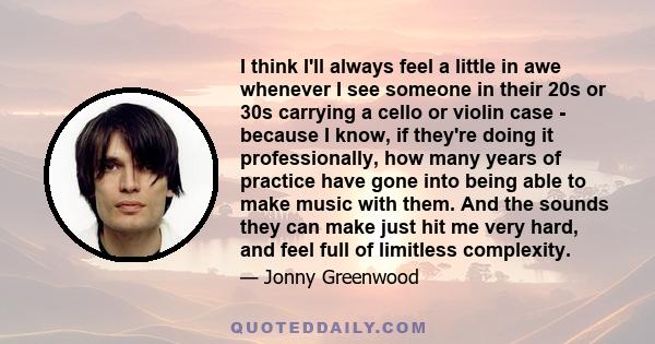 I think I'll always feel a little in awe whenever I see someone in their 20s or 30s carrying a cello or violin case - because I know, if they're doing it professionally, how many years of practice have gone into being