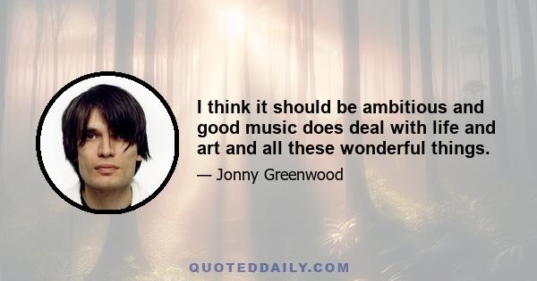 I think it should be ambitious and good music does deal with life and art and all these wonderful things.