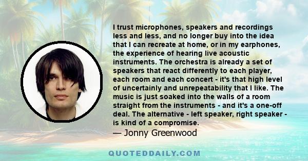 I trust microphones, speakers and recordings less and less, and no longer buy into the idea that I can recreate at home, or in my earphones, the experience of hearing live acoustic instruments. The orchestra is already