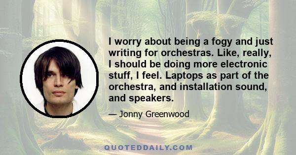 I worry about being a fogy and just writing for orchestras. Like, really, I should be doing more electronic stuff, I feel. Laptops as part of the orchestra, and installation sound, and speakers.