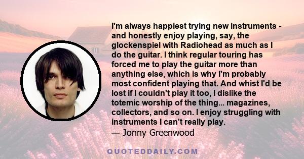 I'm always happiest trying new instruments - and honestly enjoy playing, say, the glockenspiel with Radiohead as much as I do the guitar. I think regular touring has forced me to play the guitar more than anything else, 