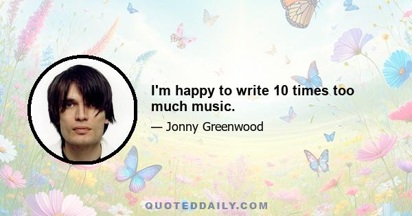 I'm happy to write 10 times too much music.