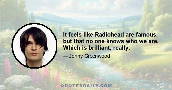 It feels like Radiohead are famous, but that no one knows who we are. Which is brilliant, really.