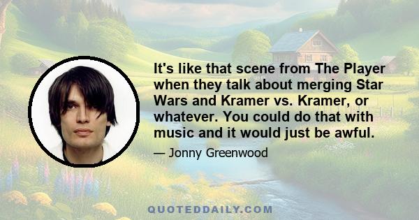 It's like that scene from The Player when they talk about merging Star Wars and Kramer vs. Kramer, or whatever. You could do that with music and it would just be awful.