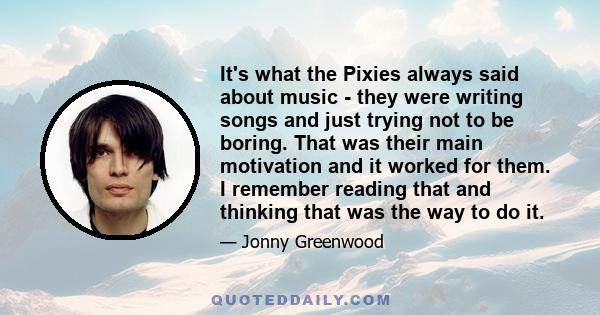 It's what the Pixies always said about music - they were writing songs and just trying not to be boring. That was their main motivation and it worked for them. I remember reading that and thinking that was the way to do 