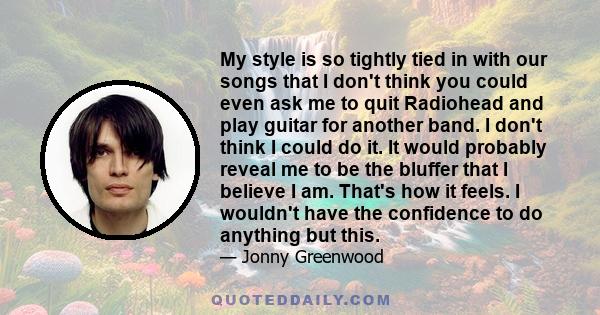 My style is so tightly tied in with our songs that I don't think you could even ask me to quit Radiohead and play guitar for another band. I don't think I could do it. It would probably reveal me to be the bluffer that