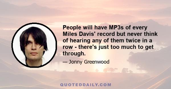 People will have MP3s of every Miles Davis' record but never think of hearing any of them twice in a row - there's just too much to get through.