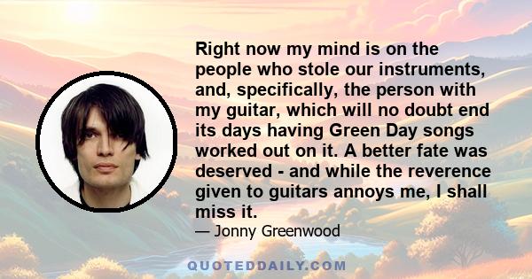 Right now my mind is on the people who stole our instruments, and, specifically, the person with my guitar, which will no doubt end its days having Green Day songs worked out on it. A better fate was deserved - and