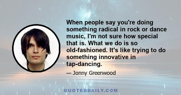 When people say you're doing something radical in rock or dance music, I'm not sure how special that is. What we do is so old-fashioned. It's like trying to do something innovative in tap-dancing.