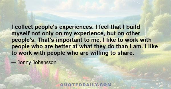 I collect people's experiences. I feel that I build myself not only on my experience, but on other people's. That's important to me. I like to work with people who are better at what they do than I am. I like to work