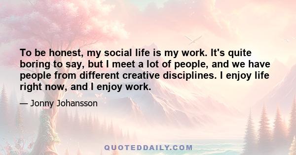 To be honest, my social life is my work. It's quite boring to say, but I meet a lot of people, and we have people from different creative disciplines. I enjoy life right now, and I enjoy work.