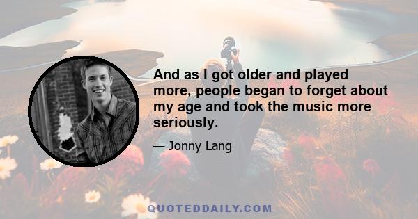 And as I got older and played more, people began to forget about my age and took the music more seriously.