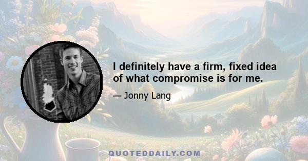 I definitely have a firm, fixed idea of what compromise is for me.