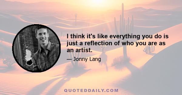 I think it's like everything you do is just a reflection of who you are as an artist.