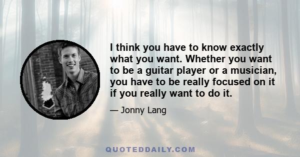 I think you have to know exactly what you want. Whether you want to be a guitar player or a musician, you have to be really focused on it if you really want to do it.