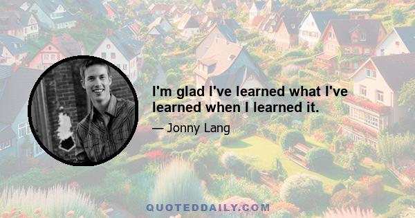 I'm glad I've learned what I've learned when I learned it.