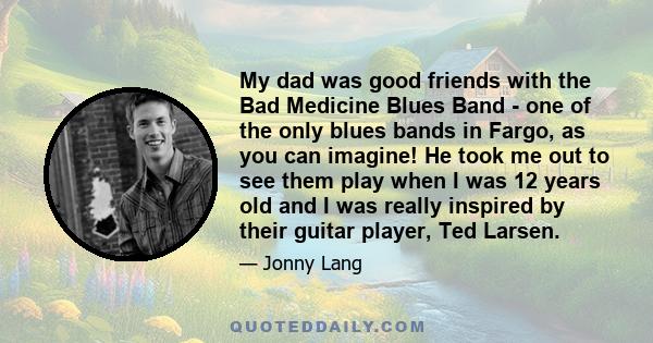 My dad was good friends with the Bad Medicine Blues Band - one of the only blues bands in Fargo, as you can imagine! He took me out to see them play when I was 12 years old and I was really inspired by their guitar