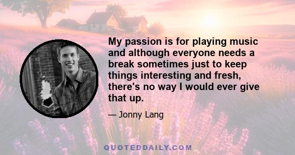 My passion is for playing music and although everyone needs a break sometimes just to keep things interesting and fresh, there's no way I would ever give that up.