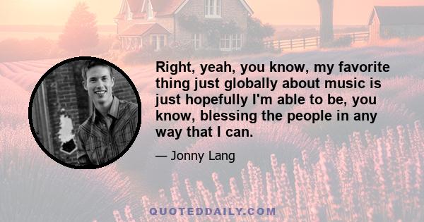 Right, yeah, you know, my favorite thing just globally about music is just hopefully I'm able to be, you know, blessing the people in any way that I can.