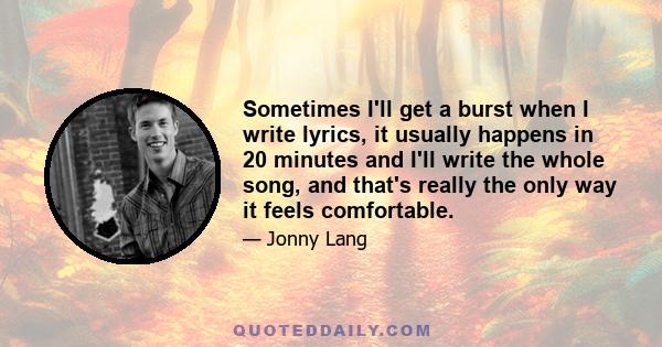 Sometimes I'll get a burst when I write lyrics, it usually happens in 20 minutes and I'll write the whole song, and that's really the only way it feels comfortable.