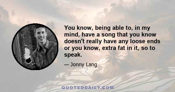 You know, being able to, in my mind, have a song that you know doesn't really have any loose ends or you know, extra fat in it, so to speak.