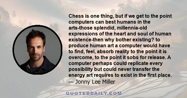 Chess is one thing, but if we get to the point computers can best humans in the arts-those splendid, millennia-old expressions of the heart and soul of human existence-then why bother existing? to produce human art a