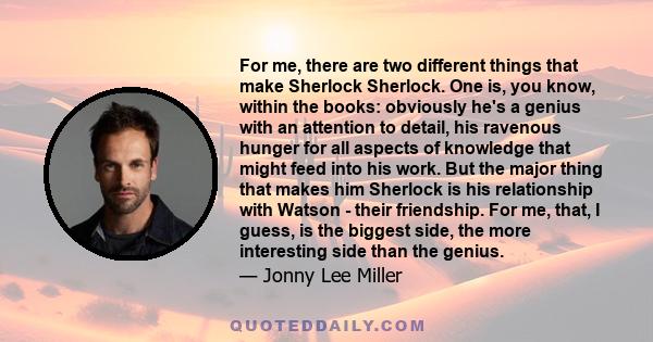 For me, there are two different things that make Sherlock Sherlock. One is, you know, within the books: obviously he's a genius with an attention to detail, his ravenous hunger for all aspects of knowledge that might