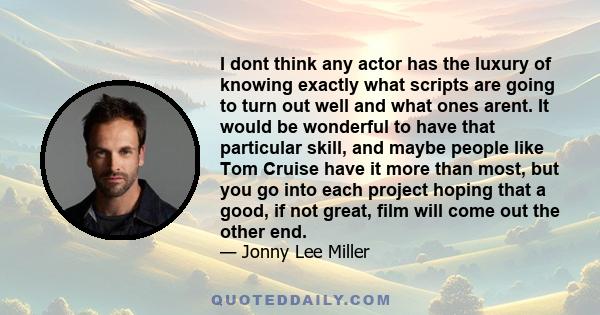 I dont think any actor has the luxury of knowing exactly what scripts are going to turn out well and what ones arent. It would be wonderful to have that particular skill, and maybe people like Tom Cruise have it more