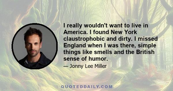 I really wouldn't want to live in America. I found New York claustrophobic and dirty. I missed England when I was there, simple things like smells and the British sense of humor.