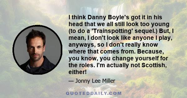 I think Danny Boyle's got it in his head that we all still look too young (to do a 'Trainspotting' sequel.) But, I mean, I don't look like anyone I play, anyways, so I don't really know where that comes from. Because,