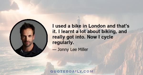 I used a bike in London and that's it. I learnt a lot about biking, and really got into. Now I cycle regularly.