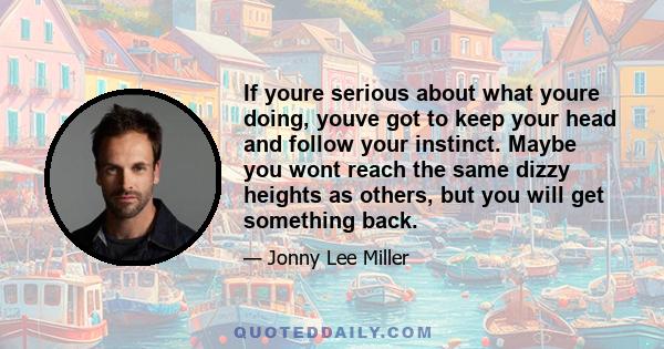 If youre serious about what youre doing, youve got to keep your head and follow your instinct. Maybe you wont reach the same dizzy heights as others, but you will get something back.