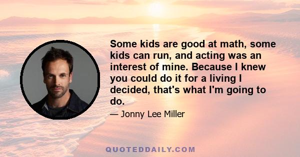 Some kids are good at math, some kids can run, and acting was an interest of mine. Because I knew you could do it for a living I decided, that's what I'm going to do.