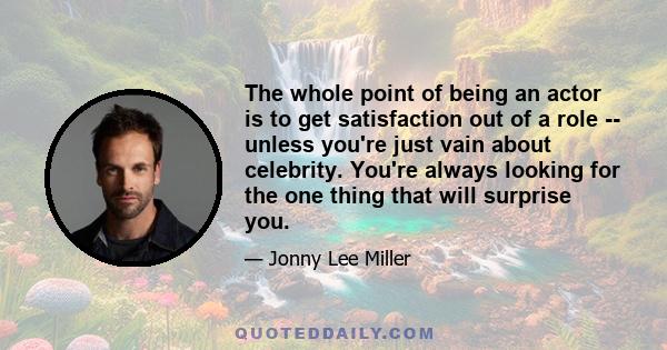 The whole point of being an actor is to get satisfaction out of a role -- unless you're just vain about celebrity. You're always looking for the one thing that will surprise you.