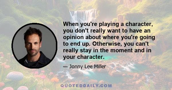 When you're playing a character, you don't really want to have an opinion about where you're going to end up. Otherwise, you can't really stay in the moment and in your character.