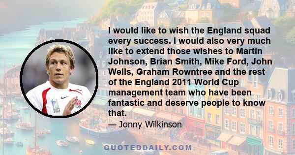 I would like to wish the England squad every success. I would also very much like to extend those wishes to Martin Johnson, Brian Smith, Mike Ford, John Wells, Graham Rowntree and the rest of the England 2011 World Cup