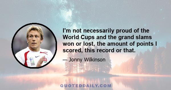 I'm not necessarily proud of the World Cups and the grand slams won or lost, the amount of points I scored, this record or that.
