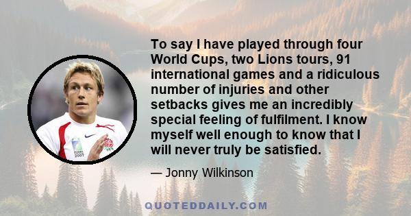 To say I have played through four World Cups, two Lions tours, 91 international games and a ridiculous number of injuries and other setbacks gives me an incredibly special feeling of fulfilment. I know myself well