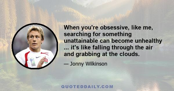 When you're obsessive, like me, searching for something unattainable can become unhealthy ... it's like falling through the air and grabbing at the clouds.