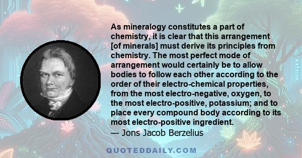 As mineralogy constitutes a part of chemistry, it is clear that this arrangement [of minerals] must derive its principles from chemistry. The most perfect mode of arrangement would certainly be to allow bodies to follow 